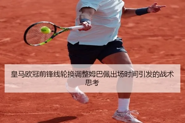 皇马欧冠前锋线轮换调整姆巴佩出场时间引发的战术思考